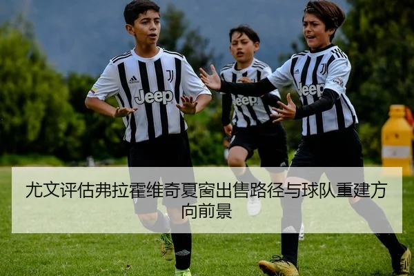 尤文评估弗拉霍维奇夏窗出售路径与球队重建方向前景