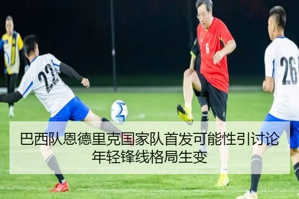 巴西队恩德里克国家队首发可能性引讨论年轻锋线格局生变 | c7c7