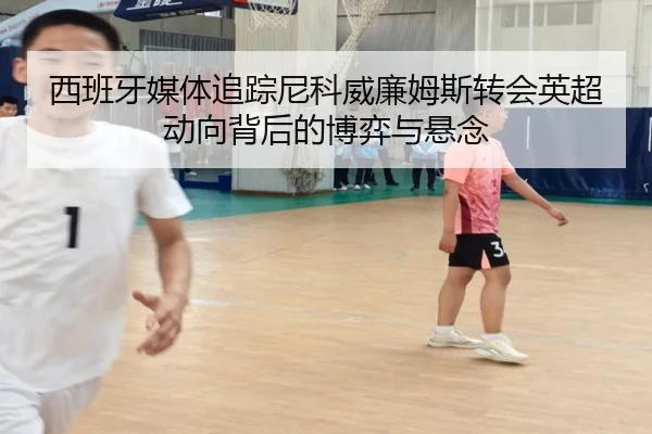 西班牙媒体追踪尼科威廉姆斯转会英超动向背后的博弈与悬念（cc7c7.app）