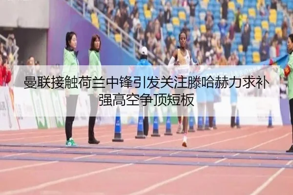 曼联接触荷兰中锋引发关注滕哈赫力求补强高空争顶短板